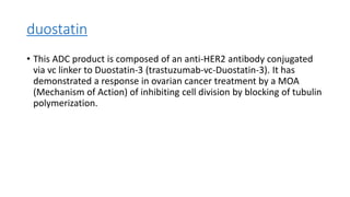duostatin
• This ADC product is composed of an anti-HER2 antibody conjugated
via vc linker to Duostatin-3 (trastuzumab-vc-Duostatin-3). It has
demonstrated a response in ovarian cancer treatment by a MOA
(Mechanism of Action) of inhibiting cell division by blocking of tubulin
polymerization.
 