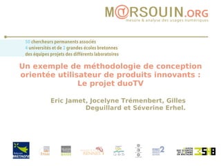 Un exemple de méthodologie de conception orientée utilisateur de produits innovants : Le projet duoTV Eric Jamet, Jocelyne Trémenbert, Gilles Deguillard et Séverine Erhel. 
