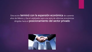 Ésta acción terminó con la expansión económica de cuarenta
años de México, y fue el catalizador para una serie de reformas económicas
dirigidas hacia el posicionamiento del sector privado
 