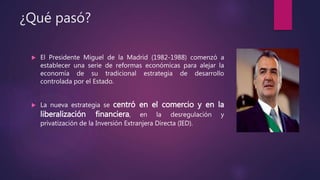 ¿Qué pasó?
 El Presidente Miguel de la Madrid (1982-1988) comenzó a
establecer una serie de reformas económicas para alejar la
economía de su tradicional estrategia de desarrollo
controlada por el Estado.
 La nueva estrategia se centró en el comercio y en la
liberalización financiera, en la desregulación y
privatización de la Inversión Extranjera Directa (IED).
 