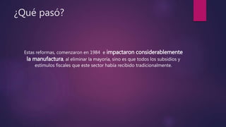¿Qué pasó?
Estas reformas, comenzaron en 1984 e impactaron considerablemente
la manufactura, al eliminar la mayoría, sino es que todos los subsidios y
estímulos fiscales que este sector había recibido tradicionalmente.
 