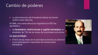 Cambio de poderes
 La administración del Presidente Salinas de Gortari
aceleró estas reformas.
En1989, una nueva estructura regulatoria en IED fue
aprobada y:
 Se levantaron restricciones a capital extranjero en
alrededor de 75% de las ramas de la actividad económica.
Lo que produjo:
 El 91% de las ramas de la actividad económica se abrieron
a una participación mayoritaria de inversionistas
extranjeros
 