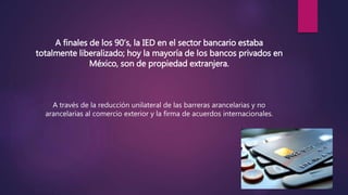 A finales de los 90’s, la IED en el sector bancario estaba
totalmente liberalizado; hoy la mayoría de los bancos privados en
México, son de propiedad extranjera.
A través de la reducción unilateral de las barreras arancelarias y no
arancelarias al comercio exterior y la firma de acuerdos internacionales.
 