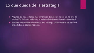 Lo que queda de la estrategia
 Algunos de los sectores más dinámicos tienen sus raíces en la era de
sustitución de importaciones y la industrialización con intervención estatal.
 Sostener crecimiento económico alto al largo plazo debería de ser una
prioridad en la agenda nacional.
 