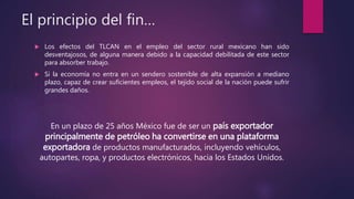 El principio del fin…
 Los efectos del TLCAN en el empleo del sector rural mexicano han sido
desventajosos, de alguna manera debido a la capacidad debilitada de este sector
para absorber trabajo.
 Si la economía no entra en un sendero sostenible de alta expansión a mediano
plazo, capaz de crear suficientes empleos, el tejido social de la nación puede sufrir
grandes daños.
En un plazo de 25 años México fue de ser un país exportador
principalmente de petróleo ha convertirse en una plataforma
exportadora de productos manufacturados, incluyendo vehículos,
autopartes, ropa, y productos electrónicos, hacia los Estados Unidos.
 