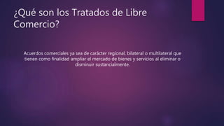 ¿Qué son los Tratados de Libre
Comercio?
Acuerdos comerciales ya sea de carácter regional, bilateral o multilateral que
tienen como finalidad ampliar el mercado de bienes y servicios al eliminar o
disminuir sustancialmente.
 