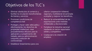 Objetivos de los TLC´s
 Eliminar obstáculos al comercio y
facilitar la circulación transfronteriza
de bienes y servicios
 Promover condiciones de
competencia leal
 Proteger y hacer valer adecuada y
efectivamente, los derechos de
propiedad intelectual, crear
procedimientos eficaces para la
aplicación y cumplimiento del
tratado, para su administración
conjunta y solución de
controversias
 Establecer lineamientos para una
ulterior cooperación trilateral,
regional y multilateral encaminada
a ampliar y mejorar los beneficios,
 Reducir la vulnerabilidad de las
exportaciones ante medidas
unilaterales y discrecionales
 Fortalecer la industria nacional
mediante un sector exportador
sólido y competitivo
 Coadyuvar a la creación de
empleos.
 
