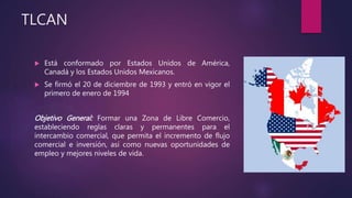 TLCAN
 Está conformado por Estados Unidos de América,
Canadá y los Estados Unidos Mexicanos.
 Se firmó el 20 de diciembre de 1993 y entró en vigor el
primero de enero de 1994
Objetivo General: Formar una Zona de Libre Comercio,
estableciendo reglas claras y permanentes para el
intercambio comercial, que permita el incremento de flujo
comercial e inversión, así como nuevas oportunidades de
empleo y mejores niveles de vida.
 
