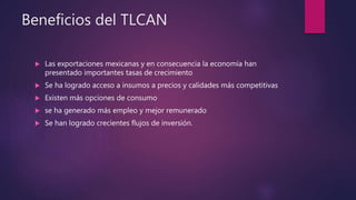 Beneficios del TLCAN
 Las exportaciones mexicanas y en consecuencia la economía han
presentado importantes tasas de crecimiento
 Se ha logrado acceso a insumos a precios y calidades más competitivas
 Existen más opciones de consumo
 se ha generado más empleo y mejor remunerado
 Se han logrado crecientes flujos de inversión.
 