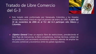 Tratado de Libre Comercio
del G-3
 Este tratado está conformado por Venezuela, Colombia y los Estados
Unidos Mexicanos. Entró en vigor el primero de enero de 1995. A partir del
19 de noviembre de 2006 en el TLC del G-3 participan sólo México y
Colombia.
 Objetivo General: Crear un espacio libre de restricciones, prevaleciendo el
libre flujo de mercancías, la libre competencia, normas técnicas, calidad de
los productos y el crecimiento económico continuo, además de ampliar los
vínculos comercial y económico entre los países signatarios.
 