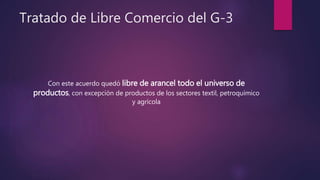 Tratado de Libre Comercio del G-3
Con este acuerdo quedó libre de arancel todo el universo de
productos, con excepción de productos de los sectores textil, petroquímico
y agrícola
 
