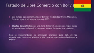 Tratado de Libre Comercio con Bolivia
 Este tratado está conformado por Bolivia y los Estados Unidos Mexicanos.
Entró en vigor el primero de enero de 1995.
 Objetivo General: Establecer una Zona de Libre Comercio con reglas claras
y transparentes en beneficio mutuo en materia de comercio e inversión.
Con su implementación se eliminaron aranceles para 95% de las
exportaciones mexicanas a Bolivia y 99% para las exportaciones bolivianas a
México
 