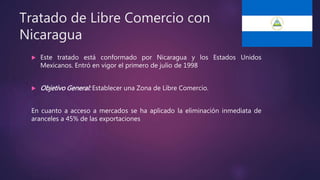 Tratado de Libre Comercio con
Nicaragua
 Este tratado está conformado por Nicaragua y los Estados Unidos
Mexicanos. Entró en vigor el primero de julio de 1998
 Objetivo General: Establecer una Zona de Libre Comercio.
En cuanto a acceso a mercados se ha aplicado la eliminación inmediata de
aranceles a 45% de las exportaciones
 