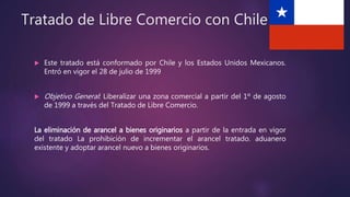 Tratado de Libre Comercio con Chile
 Este tratado está conformado por Chile y los Estados Unidos Mexicanos.
Entró en vigor el 28 de julio de 1999
 Objetivo General: Liberalizar una zona comercial a partir del 1º de agosto
de 1999 a través del Tratado de Libre Comercio.
La eliminación de arancel a bienes originarios a partir de la entrada en vigor
del tratado La prohibición de incrementar el arancel tratado. aduanero
existente y adoptar arancel nuevo a bienes originarios.
 