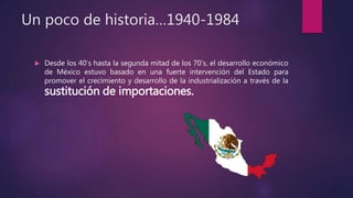 Un poco de historia…1940-1984
 Desde los 40’s hasta la segunda mitad de los 70’s, el desarrollo económico
de México estuvo basado en una fuerte intervención del Estado para
promover el crecimiento y desarrollo de la industrialización a través de la
sustitución de importaciones.
 