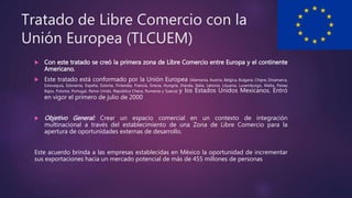 Tratado de Libre Comercio con la
Unión Europea (TLCUEM)
 Con este tratado se creó la primera zona de Libre Comercio entre Europa y el continente
Americano.
 Este tratado está conformado por la Unión Europea (Alemania, Austria, Bélgica, Bulgaria, Chipre, Dinamarca,
Eslovaquia, Eslovenia, España, Estonia, Finlandia, Francia, Grecia, Hungría, Irlanda, Italia, Letonia, Lituania, Luxemburgo, Malta, Países
Bajos, Polonia, Portugal, Reino Unido, República Checa, Rumania y Suecia) y los Estados Unidos Mexicanos. Entró
en vigor el primero de julio de 2000
 Objetivo General: Crear un espacio comercial en un contexto de integración
multinacional a través del establecimiento de una Zona de Libre Comercio para la
apertura de oportunidades externas de desarrollo.
Este acuerdo brinda a las empresas establecidas en México la oportunidad de incrementar
sus exportaciones hacia un mercado potencial de más de 455 millones de personas
 