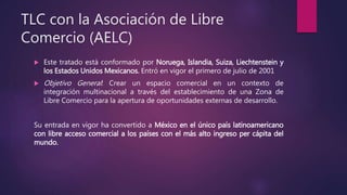 TLC con la Asociación de Libre
Comercio (AELC)
 Este tratado está conformado por Noruega, Islandia, Suiza, Liechtenstein y
los Estados Unidos Mexicanos. Entró en vigor el primero de julio de 2001
 Objetivo General: Crear un espacio comercial en un contexto de
integración multinacional a través del establecimiento de una Zona de
Libre Comercio para la apertura de oportunidades externas de desarrollo.
Su entrada en vigor ha convertido a México en el único país latinoamericano
con libre acceso comercial a los países con el más alto ingreso per cápita del
mundo.
 