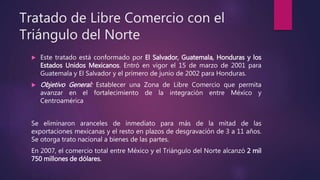 Tratado de Libre Comercio con el
Triángulo del Norte
 Este tratado está conformado por El Salvador, Guatemala, Honduras y los
Estados Unidos Mexicanos. Entró en vigor el 15 de marzo de 2001 para
Guatemala y El Salvador y el primero de junio de 2002 para Honduras.
 Objetivo General: Establecer una Zona de Libre Comercio que permita
avanzar en el fortalecimiento de la integración entre México y
Centroamérica
Se eliminaron aranceles de inmediato para más de la mitad de las
exportaciones mexicanas y el resto en plazos de desgravación de 3 a 11 años.
Se otorga trato nacional a bienes de las partes.
En 2007, el comercio total entre México y el Triángulo del Norte alcanzó 2 mil
750 millones de dólares.
 