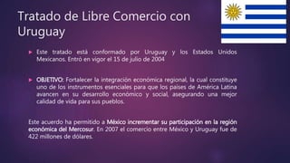 Tratado de Libre Comercio con
Uruguay
 Este tratado está conformado por Uruguay y los Estados Unidos
Mexicanos. Entró en vigor el 15 de julio de 2004
 OBJETIVO: Fortalecer la integración económica regional, la cual constituye
uno de los instrumentos esenciales para que los países de América Latina
avancen en su desarrollo económico y social, asegurando una mejor
calidad de vida para sus pueblos.
Este acuerdo ha permitido a México incrementar su participación en la región
económica del Mercosur. En 2007 el comercio entre México y Uruguay fue de
422 millones de dólares.
 