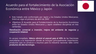 Acuerdo para el fortalecimiento de la Asociación
Económica entre México y Japón
 Este tratado está conformado por Japón y los Estados Unidos Mexicanos.
Entró en vigor el primero de abril de 2005
 Objetivos: El Acuerdo para el Fortalecimiento de la Asociación Económica
entre los Estados Unidos Mexicanos y Japón establece disciplinas en tres
vertientes:
liberalización comercial e inversión, mejora del ambiente de negocios y
cooperación bilateral.
En acceso inmediato, México eliminó el arancel para el 40% de las fracciones
arancelarias a la importación donde se incluyen principalmente importación,
productos que no produce e insumos para la industria nacional, tales como
productos de alta tecnología.
 