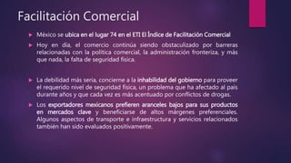 Facilitación Comercial
 México se ubica en el lugar 74 en el ETI El Índice de Facilitación Comercial
 Hoy en día, el comercio continúa siendo obstaculizado por barreras
relacionadas con la política comercial, la administración fronteriza, y más
que nada, la falta de seguridad física.
 La debilidad más seria, concierne a la inhabilidad del gobierno para proveer
el requerido nivel de seguridad física, un problema que ha afectado al país
durante años y que cada vez es más acentuado por conflictos de drogas.
 Los exportadores mexicanos prefieren aranceles bajos para sus productos
en mercados clave y beneficiarse de altos márgenes preferenciales.
Algunos aspectos de transporte e infraestructura y servicios relacionados
también han sido evaluados positivamente.
 