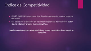 Índice de Competitividad
 El RGC 2008-2009, ofrece una lista de países/economías en cada etapa de
desarrollo:
 Los países son clasificados en tres etapas específicas de desarrollo: factor
driven, efficiency driven e innovation driven.
México se encuentra en la etapa efficiency driven, convirtiéndolo en un país en
transición
 