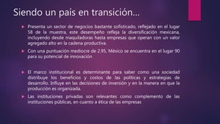 Siendo un país en transición…
 Presenta un sector de negocios bastante sofisticado, reflejado en el lugar
58 de la muestra, este desempeño refleja la diversificación mexicana,
incluyendo desde maquiladoras hasta empresas que operan con un valor
agregado alto en la cadena productiva.
 Con una puntuación mediocre de 2.95, México se encuentra en el lugar 90
para su potencial de innovación
 El marco institucional es determinante para saber como una sociedad
distribuye los beneficios y costos de las políticas y estrategias de
desarrollo. Influye en las decisiones de inversión y en la manera en que la
producción es organizada.
 Las instituciones privadas son relevantes como complemento de las
instituciones públicas, en cuanto a ética de las empresas
 