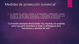 Medidas de protección comercial
 La solicitud de permisos previos a la importación, estableciendo precios
oficiales en ciertos bienes importados, e indiscutibles prohibiciones a la
importación de un número de productos comprados en el extranjero.
“La inversión extranjera directa estaba muy regulada, era aceptada
como una parte minoritaria en áreas no estratégicas de la
manufactura, y excluida del resto”
 