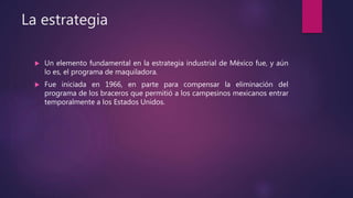 La estrategia
 Un elemento fundamental en la estrategia industrial de México fue, y aún
lo es, el programa de maquiladora.
 Fue iniciada en 1966, en parte para compensar la eliminación del
programa de los braceros que permitió a los campesinos mexicanos entrar
temporalmente a los Estados Unidos.
 