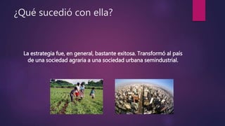 ¿Qué sucedió con ella?
La estrategia fue, en general, bastante exitosa. Transformó al país
de una sociedad agraria a una sociedad urbana semindustrial.
 