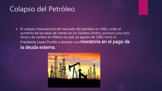 Colapso del Petróleo
 El colapso internacional del mercado del petróleo en 1981, unido al
aumento de las tasas de interés en los Estados Unidos, provocó una crisis
fiscal y de cambio en México la cual, en agosto de 1982, forzó al
Presidente López Portillo a declarar una moratoria en el pago de
la deuda externa.
 