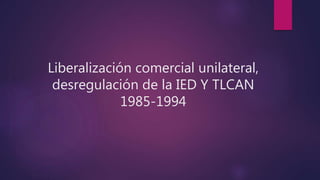 Liberalización comercial unilateral,
desregulación de la IED Y TLCAN
1985-1994
 