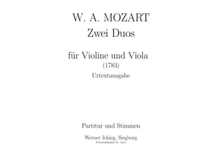 W. A. MOZART
Zwei Duos
f¨ur Violine und Viola
(1783)
Urtextausgabe
Partitur und Stimmen
Werner Icking, Siegburg
Privatbibliothek Nr. 5a/b
 