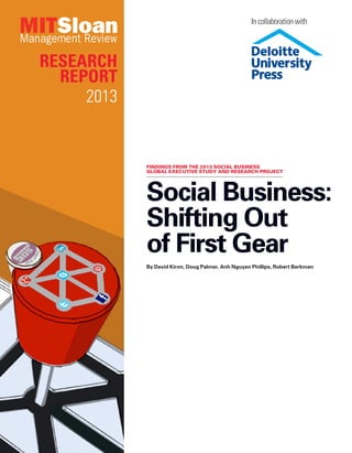 Research
Report
2013
Social Business:
Shifting Out
of First Gear
By David Kiron, Doug Palmer, Anh Nguyen Phillips, Robert Berkman
Findings from the 2013 social business
global executive study and research project
In collaboration with
 