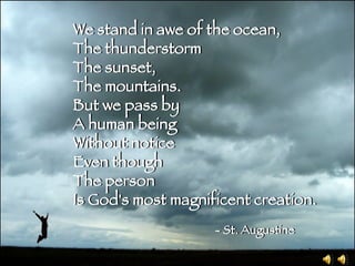 We stand in awe of the ocean, The thunderstorm The sunset, The mountains. But we pass by A human being Without notice Even though The person  Is God's most magnificent creation. - St. Augustine We stand in awe of the ocean, The thunderstorm The sunset, The mountains. But we pass by A human being Without notice Even though The person  Is God's most magnificent creation. - St. Augustine 