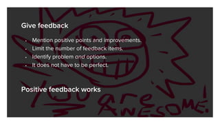 Give feedback
• Mention positive points and improvements.
• Limit the number of feedback items.
• Identify problem and options.
• It does not have to be perfect.
Positive feedback works
 