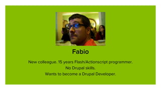 Fabio
New colleague. 15 years Flash/Actionscript programmer.
No Drupal skills.
Wants to become a Drupal Developer.
 