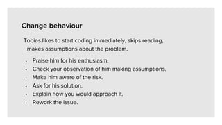 Change behaviour
Tobias likes to start coding immediately, skips reading,
makes assumptions about the problem.
• Praise him for his enthusiasm.
• Check your observation of him making assumptions.
• Make him aware of the risk.
• Ask for his solution.
• Explain how you would approach it.
• Rework the issue.
 