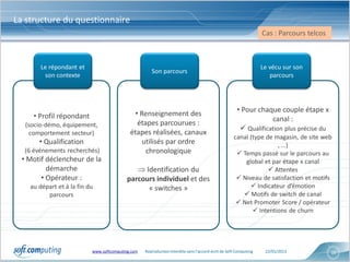 La structure du questionnaire
                                                                                                                  Cas : Parcours telcos



        Le répondant et                                                                                           Le vécu sur son
                                                      Son parcours
         son contexte                                                                                                parcours




                                                                                                      • Pour chaque couple étape x
     • Profil répondant                      • Renseignement des
                                                                                                                  canal :
   (socio-démo, équipement,                   étapes parcourues :
                                                                                                        Qualification plus précise du
    comportement secteur)                   étapes réalisées, canaux
                                                                                                    canal (type de magasin, de site web
       • Qualification                          utilisés par ordre                                                  , …)
  (6 événements recherchés)                      chronologique                                        Temps passé sur le parcours au
  • Motif déclencheur de la                                                                             global et par étape x canal
          démarche                             Identification du                                                 Attentes
        • Opérateur :                      parcours individuel et des                                 Niveau de satisfaction et motifs
    au départ et à la fin du                     « switches »                                              Indicateur d’émotion
          parcours                                                                                      Motifs de switch de canal
                                                                                                      Net Promoter Score / opérateur
                                                                                                            Intentions de churn




                           www.softcomputing.com   Reproduction interdite sans l’accord écrit de Soft Computing    22/01/2013             16
 