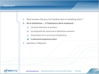 Sommaire



           1. Quel nouveau rôle pour les Enquêtes dans le marketing client ?
           2. De la Satisfaction … à l’Expérience client multicanal
               a)    Contexte théorique et pratique
               b) Les dispositifs de mesure de la Satisfaction existants
               c)    Présentation d’un cas Parcours/Expérience
               d) La démarche Expérience client
           3. Questions / Réponses




              www.softcomputing.com   Reproduction interdite sans l’accord écrit de Soft Computing   22/01/2013   18
 