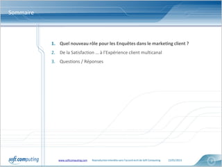 Sommaire



           1. Quel nouveau rôle pour les Enquêtes dans le marketing client ?
           2. De la Satisfaction … à l’Expérience client multicanal
           3. Questions / Réponses




              www.softcomputing.com   Reproduction interdite sans l’accord écrit de Soft Computing   22/01/2013   2
 