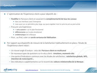 Conclusion


● L’ optimisation de l’Expérience client a pour objectifs de :

     – Fluidifier le Parcours client en associant la complémentarité de tous les canaux
          • dans ses interfaces avec l’entreprise
          • mais aussi sur un périmètre plus large, qui peut englober tout le cycle du pré au post-achat
     – Procurer une Expérience
          • « sans couture » sur le plan fonctionnel
          • différenciante sur le plan émotionnel
          • emblématique de la Marque
     – Pour , au final, créer un cercle vertueux de fidélisation

● Par rapport aux dispositifs de mesure de la Satisfaction habituellement en place, l’étude de
  l’Expérience client induit :

     – Un nouvel angle d’analyse : celui des Parcours client en multicanal
     – De nouveaux types de questions sur le vécu client : émotions, moments-clés
     – Une partie d’indicateurs communs avec les études de satisfaction : satisfaction globale, NPS,
       intention de rester/partir…
     – Des indicateurs supplémentaires sur le ressenti des valeurs relationnelles de la Marque.


                           www.softcomputing.com   Reproduction interdite sans l’accord écrit de Soft Computing   22/01/2013   20
 