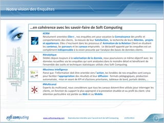Notre vision des Enquêtes


            …en cohérence avec les savoir-faire de Soft Computing
                   #CRM
                   Résolument orientées Client , nos enquêtes ont pour vocation la Connaissance des profils et
                   comportements des clients, la mesure de leur Satisfaction, la recherche de leurs Attentes, projets
                   et appétences. Elles s’inscrivent dans les processus d’ Animation de la Relation Client en étudiant
                   les contenus, les parcours et les canaux empruntés. Le déclaratif apporté par les enquêtes est un
                   complément indispensable à la vision procurée par l’analyse des bases de données clients.
                   #Analytique
                   Dédiés depuis toujours à la valorisation de la donnée, nous poursuivons ce même objectif avec les
                   données recueillies via les enquêtes qui sont analysées dans le moindre détail et bénéficient de
                   l’ensemble des outils et techniques statistiques utilisés chez Soft Computing.
                   #Business Intelligence
                   Parce que l’information doit être orientée vers l’action, les livrables de nos enquêtes sont conçus
                   pour faciliter l’appropriation des résultats et leur diffusion : formats pédagogiques, production
                   automatisée, mise en avant de KPI et d’actions prioritaires, tableaux de bord, portails dédiés, …
                   #Multicanal
                   Experts du multicanal, nous considérons que tous les canaux doivent être utilisés pour interroger les
                   clients, en fonction du support le plus approprié à la prestation étudiée et au profil du client. Une
                   attention particulière est portée au Web et au Mobile.




                   www.softcomputing.com   Reproduction interdite sans l’accord écrit de Soft Computing   22/01/2013       3
 