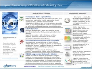 …pour répondre aux problématiques du Marketing client


                                       Offres de service Enquêtes                                               Méthodologies spécifiques

                           Connaissance client , segmentations                                                        « Convergence » : construction
                           Usages et attitudes, détention de produit à la concurrence, taux                           de segmentations sur les bases
                           de nourriture, segmentation marché, segmentation clients,                                  de données clients à partir de
                           appétences canaux, potentiel de développement …                                            données d’enquêtes et de data
                           Intégrées à une démarche data mining sur les bases de données                              mining, puis extrapolation au
                           clients, les enquêtes permettent de construire une segmentation                            portefeuille
                           qui sera ensuite extrapolée à l’ensemble du portefeuille clients.
                                                                                                                      Création et production
                           Satisfaction client                                                                        automatisée de rapports sous
                           Dispositifs de mesure 360° : audits de la qualité de service,                              Question Data ou sous une
                           baromètres de satisfaction clients, visites-mystère d’animation                            chaîne SAS / VB pour des
                           de réseau.                                                                                 baromètres multi-lingues
                           Gestion de baromètres à forte volumétrie et nombreux                                       Hiérarchisation des
                           segments, gestion des historiques et des évolutions.                                       composantes de la Satisfaction
Notre proposition de
                           Participation à la conduite du changement.                                                 (algorithme SATIMIX TM,)
valeur
                           Parcours et Expérience client multi-canal, CRM                                             Cartes d’actions prioritaires,
                           Identification des parcours suivis par les clients en termes                               Net Promoter Score (NPS)
Concevoir, réaliser et     d’étapes et de canaux, typologies de parcours en relation avec
analyser des enquêtes                                                                                                 Portails dédiés au suivi de la
                           des segments de clients. Impact des parcours sur la satisfaction                           Qualité de service, à la
ad-hoc ou                  et la fidélité. Implications CRM des perceptions et
barométriques, menées                                                                                                 Satisfaction et à la
                           comportements clients.                                                                     Performance
soit en solo, soit en      Cross-sell entre univers et produits d’une marque, d’une
synergie avec d’autres     enseigne : identification des freins et leviers, des passerelles.                          Arbres de décision, associations
approches de Soft                                                                                                     de produits, analyses
Computing                  Fidélité, programmes relationnels , rétention                                              discriminantes, analyse causale
                           Attentes des clients en termes de reconnaissance, contenu,                                 via réseaux bayésiens
                           fréquence et canaux de contact. Utilisation du trade-off pour
                           hiérarchiser les composantes d’un programme, avec un outil de                              Trade-off : construction de
                           simulation permettant de calculer les meilleures combinaisons.                             matrices d’expérience et calcul
                           Anticipation de l’attrition en complémentarité avec la technique                           des utilités via un logiciel
                           des scores, compréhension des motifs et recherche des leviers.                             d’analyse conjointe adaptative
                                                                                                                      (ACA)
                         www.softcomputing.com   Reproduction interdite sans l’accord écrit de Soft Computing    22/01/2013                      4
 