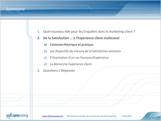 Sommaire



           1. Quel nouveau rôle pour les Enquêtes dans le marketing client ?
           2. De la Satisfaction … à l’Expérience client multicanal
               a) Contexte théorique et pratique
               b) Les dispositifs de mesure de la Satisfaction existants
               c)    Présentation d’un cas Parcours/Expérience
               d) La démarche Expérience client
           3. Questions / Réponses




              www.softcomputing.com   Reproduction interdite sans l’accord écrit de Soft Computing   22/01/2013   5
 