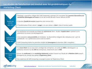 Les études de Satisfaction ont évolué avec les problématiques du
marketing Client


                     • Statilogie, aujourd’hui intégré dans Soft Computing, participe à la conception des premiers Baromètres de
                      satisfaction développés en France à la fin des années 80 avec France Telecom et EDF

    Qualité de       • Vocation Qualité de service (apparition des normes ISO)
     service
    1987-1997        • Transformation d’une culture « usager » en une culture « client » dans le secteur public



                     • La satisfaction est associée aux étapes du cycle de vie client : études «Capital client » portant sur le
                      potentiel et les leviers de développement

   Fidélisation et   • Une évaluation concurrentielle est introduite : les Baromètres intègrent des indicateurs de « part de
   Performance        portefeuille » et « performance de la visite du client».
    1998-2007
                     • Soft Computing réalise les premières études de Convergence de données (DM + enquêtes)


                     • La vision Client est au cœur de la stratégie des entreprises. Les outils du CRM se développent. La
                     satisfaction devient l’un des KPI des entreprises, notamment avec le NPS

 CRM et Expérience •L’essor du multicanal et du marketing relationnel mettent l’accent sur l’étude de la Relation client jusqu’à
      Client       l’émergence du concept plus global d’Expérience Client
       depuis
        2008         • Les expertises de Soft Computing convergent autour de l’Expérience Client



                                 www.softcomputing.com   Reproduction interdite sans l’accord écrit de Soft Computing   22/01/2013   6
 