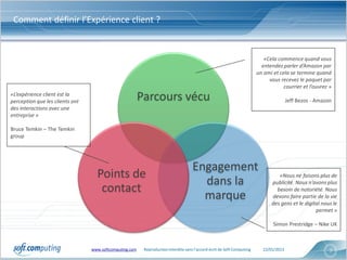 Comment définir l’Expérience client ?


                                                                                                                            «Cela commence quand vous
                                                                                                                           entendez parler d’Amazon par
                                                                                                                         un ami et cela se termine quand
                                                                                                                              vous recevez le paquet par
                                                                                                                                     courrier et l’ouvrez »
«L’expérience client est la
perception que les clients ont                           Parcours vécu                                                                  Jeff Bezos - Amazon
des interactions avec une
entreprise »

Bruce Temkin – The Temkin
group




                                                                                     Engagement
                                   Points de                                                                                      «Nous ne faisons plus de
                                                                                       dans la                                 publicité. Nous n’avons plus
                                    contact                                                                                      besoin de notoriété. Nous
                                                                                       marque                                  devons faire partie de la vie
                                                                                                                               des gens et le digital nous le
                                                                                                                                                   permet »

                                                                                                                                Simon Prestridge – Nike UK



                                 www.softcomputing.com    Reproduction interdite sans l’accord écrit de Soft Computing     22/01/2013                     7
 