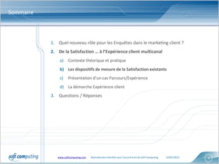 Sommaire



           1. Quel nouveau rôle pour les Enquêtes dans le marketing client ?
           2. De la Satisfaction … à l’Expérience client multicanal
               a)    Contexte théorique et pratique
               b) Les dispositifs de mesure de la Satisfaction existants
               c)    Présentation d’un cas Parcours/Expérience
               d) La démarche Expérience client
           3. Questions / Réponses




              www.softcomputing.com   Reproduction interdite sans l’accord écrit de Soft Computing   22/01/2013   9
 