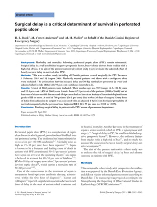 Original article
Surgical delay is a critical determinant of survival in perforated
peptic ulcer
D. L. Buck1
, M. Vester-Andersen2
and M. H. Møller3
on behalf of the Danish Clinical Register of
Emergency Surgery
Departments of Anaesthesiology and Intensive Care Medicine, 1
Copenhagen University Hospital Hvidovre, Hvidovre, and 2
Copenhagen University
Hospital Herlev, Herlev, and 3
Department of Intensive Care, 4131, Copenhagen University Hospital Rigshospitalet, Copenhagen, Denmark
Correspondence to: Dr M. H. Møller, Department of Intensive Care, 4131, Copenhagen University Hospital Rigshospitalet, Blegdamsvej 9, DK – 2100
Copenhagen, Denmark (e-mail: mortenhylander@gmail.com)
Background: Morbidity and mortality following perforated peptic ulcer (PPU) remain substantial.
Surgical delay is a well established negative prognostic factor, but evidence derives from studies with a
high risk of bias. The aim of the present nationwide cohort study was to evaluate the adjusted effect of
hourly surgical delay on survival after PPU.
Methods: This was a cohort study including all Danish patients treated surgically for PPU between
1 February 2003 and 31 August 2009. Medically treated patients and those with a malignant ulcer
were excluded. The associations between surgical delay and 30-day survival are presented as crude and
adjusted relative risks (RRs) with 95 per cent conﬁdence intervals (c.i.).
Results: A total of 2668 patients were included. Their median age was 70·9 (range 16·2–104·2) years
and 55·4 per cent (1478 of 2668) were female. Some 67·5 per cent of the patients (1800 of 2668) had at
least one of six co-morbid diseases and 45·6 per cent had an American Society of Anesthesiologists ﬁtness
grade of III or more. A total of 708 patients (26·5 per cent) died within 30 days of surgery. Every hour
of delay from admission to surgery was associated with an adjusted 2·4 per cent decreased probability of
survival compared with the previous hour (adjusted RR 1·024, 95 per cent c.i. 1·011 to 1·037).
Conclusion: Limiting surgical delay in patients with PPU seems of paramount importance.
Paper accepted 22 April 2013
Published online in Wiley Online Library (www.bjs.co.uk). DOI: 10.1002/bjs.9175
Introduction
Perforated peptic ulcer (PPU) is a complication of peptic
ulcer disease in which gas and gastroduodenal ﬂuid leak into
the peritoneal cavity. The incidence has been estimated at
six to seven per 100 000 inhabitants1,2
. Mortality rates as
high as 25–30 per cent have been reported3–6
. Sepsis
is known to be a frequent and leading cause of death in
patients with PPU; an estimated 30–35 per cent of patients
have sepsis on arrival at the operating theatre7
and sepsis
is believed to account for 40–50 per cent of fatalities7–9.
Within 30 days of surgery more than 25 per cent of patients
develop septic shock10, which carries a mortality rate of
50–60 per cent11,12
.
One of the cornerstones in the treatment of sepsis is
intravenous broad-spectrum antibiotic therapy, adminis-
tered within the ﬁrst hour of diagnosis11
. Kumar and
colleagues13
reported a signiﬁcant association between each
hour of delay in the start of antimicrobial treatment and
in-hospital mortality. Another keystone in the treatment of
sepsis is source control, which in PPU is synonymous with
surgery11
. Surgical delay in PPU is a well established neg-
ative prognostic factor14
. However, the evidence derives
from studies with a high risk of bias15, and no study has
assessed the association between hourly surgical delay and
adverse outcome14
.
The aim of the present nationwide cohort study was
to evaluate the risk of surgical delay by hour and adverse
outcome in patients with PPU.
Methods
This nationwide cohort study with prospective data collec-
tion was approved by the Danish Data Protection Agency,
and did not require informed patient consent according to
Danish law. The manuscript was prepared according to the
Strengthening the Reporting of Observational Studies in
Epidemiology (STROBE) statement16
.
 2013 British Journal of Surgery Society Ltd British Journal of Surgery 2013; 100: 1045–1049
Published by John Wiley & Sons Ltd
 