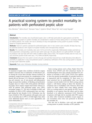 RESEARCH ARTICLE Open Access
A practical scoring system to predict mortality in
patients with perforated peptic ulcer
Ebru Menekse1*
, Belma Kocer2
, Ramazan Topcu3
, Aydemir Olmez4
, Mesut Tez1
and Cuneyt Kayaalp5
Abstract
Introduction: The mortality rate of perforated peptic ulcer is still high particularly for aged patients and all the
existing scoring systems to predict mortality are complicated or based on history taking which is not always reliable
for elderly patients. This study’s aim was to develop an easy and applicable scoring system to predict mortality
based on hospital admission data.
Methods: Total 227 patients operated for perforated peptic ulcer in two centers were included. All data that may
be potential predictors with respect to hospital mortality were retrospectively analyzed.
Results: The mortality and morbidity rates were 10.1% and 24.2%, respectively. Multivariated analysis pointed out
three parameters corresponding 1 point for each which were age >65 years, albumin ≤1,5 g/dl and BUN >45 mg/dl.
Its prediction rate was high with 0,931 (95% CI, 0,890 to 0,961) value of AUC. The hospital mortality rates for none, one,
two and three positive results were zero, 7.1%, 34.4% and 88.9%, respectively.
Conclusion: Because the new system consists only age and routinely measured two simple laboratory tests (albumin
and BUN), its application is easy and prediction power is satisfactory. Verification of this new scoring system is required
by large scale multicenter studies.
Keywords: Peptic ulcer, Perforation, Mortality, Scoring methods
Introduction
In treatment of peptic ulcer, incidence of elective surgery
tended to decrease due to eradication of Helicobacter pyl-
ori during the recent three decades whereas incidence of
emergency surgical interventions for complications of the
disease did not decrease [1-3]. Moreover, population age-
ing and extensive use of non-steroid anti-inflammatory
drugs increased the incidence of bleeding and perforation
of peptic ulcer [1]. Only 5-10% of the patients with bleed-
ing peptic ulcers require surgical intervention whereas al-
most all patients with perforated peptic ulcer (PPU)
necessitate surgery [1]. The risk of mortality (6-30%) and
morbidity (21-43%) at PPU unfortunately have not chan-
ged during the last decades [1,3-6]. Perforation was the
cause of death in 70% of the patients with peptic ulcer and
rate of mortality due to PPU is 10-fold higher than other
acute abdominal factors such as acute appendicitis and
acute cholecystitis [7].
Some scoring systems such as Boey, Peptic Ulcer Per-
foration Score (PULP) and ASA (American Society of
Anesthesiologists) have been already developed for pre-
diction of mortality at PPU [5,8,9]. PULP score appears
to have the greatest predictability of mortality however it
is impractical with its complexity [5]. Boey score is a
more practical but its predictability value was found
varying in several studies [5,10-12]. Both scoring systems
require a well history taking to detect the duration of
symptoms and co-morbidities [5,8]. However, those data
cannot be taken reliably from some elderly patients.
ASA as a scoring system is non-specific for PPU, its pre-
dictability is not superior than the others and its major
drawback is its subjective assessment [5,10]. Detection
of patients with high risk for mortality after PPU surgery
can allow other treatment modalities except surgery or
can necessitate some extra care protocols to decrease
the mortality [6].
Our aim was to develop a new and easy applicable
scoring system to predict mortality at PPU patients.* Correspondence: drebrumenekse@gmail.com
1
Department of General Surgery, Ankara Numune Training and Research
Hospital, Ankara 06100, Turkey
Full list of author information is available at the end of the article
WORLD JOURNAL OF
EMERGENCY SURGERY
© 2015 Menekse et al.; licensee BioMed Central. This is an Open Access article distributed under the terms of the Creative
Commons Attribution License (http://creativecommons.org/licenses/by/4.0), which permits unrestricted use, distribution, and
reproduction in any medium, provided the original work is properly credited. The Creative Commons Public Domain
Dedication waiver (http://creativecommons.org/publicdomain/zero/1.0/) applies to the data made available in this article,
unless otherwise stated.
Menekse et al. World Journal of Emergency Surgery (2015) 10:7
DOI 10.1186/s13017-015-0008-7
 